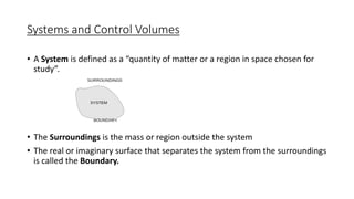 Systems and Control Volumes
• A System is defined as a “quantity of matter or a region in space chosen for
study”.
• The Surroundings is the mass or region outside the system
• The real or imaginary surface that separates the system from the surroundings
is called the Boundary.
 