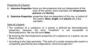 Properties of a System
1. Intensive Properties- these are the properties that are independent of the
mass of the system. Some examples are temperature,
pressure and density.
2. Extensive Properties- properties that are dependent of the size, or extent of
the system. Mass, length, and volume are a few
examples.
State of a System
• The condition of a substance or a system is defined by thermodynamic
properties. However, the term “condition” is not acceptable in
thermodynamics. We use the term State.
• By knowing the thermodynamic properties of a substance or a system, we can
know its state.
• According to the state postulate, “The state of a simple compressible system is
completely specified by two independent, intensive properties”.
 
