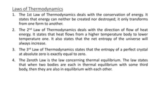 Laws of Thermodynamics
1. The 1st Law of Thermodynamics deals with the conservation of energy. It
states that energy can neither be created nor destroyed; it only transforms
from one form to another.
2. The 2nd Law of Thermodynamics deals with the direction of flow of heat
energy. It states that heat flows from a higher temperature body to lower
temperature one. It also states that the net entropy of the universe will
always increase.
3. The 3rd Law of Thermodynamics states that the entropy of a perfect crystal
at absolute zero is exactly equal to zero.
4. The Zeroth Law is the law concerning thermal equilibrium. The law states
that when two bodies are each in thermal equilibrium with some third
body, then they are also in equilibrium with each other.
 