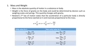 1. Mass and Weight
• Mass is the absolute quantity of matter in a substance or body.
• Weight is the force of gravity on the body and could be determined by devices such as
weighing scales and springs. This quantity changes with gravity.
• Newton’s 2nd law of motion states that the acceleration of a particular body is directly
proportional to the force exerted on it and inversely proportional to the mass.
𝑎 ∝
𝐹
𝑚
𝑜𝑟 𝑎 = 𝑘
𝐹
𝑚
𝑜𝑟 𝐹 =
𝑚𝑎
𝑘
Unity value for k Non unity value for k
1
𝑔 𝑚 ∙ 𝑐𝑚
𝐷𝑦𝑛𝑒 ∙ 𝑠2 981
𝑔 𝑚 ∙ 𝑐𝑚
𝑔 𝑓 ∙ 𝑠2
1
𝑘𝑔 𝑚 ∙ 𝑚
𝑁 ∙ 𝑠2 9.81
𝑘𝑔 𝑚 ∙ 𝑚
𝑘𝑔 𝑓 ∙ 𝑠2
1
𝑠𝑙𝑢𝑔 ∙ 𝑓𝑡
𝑙𝑏𝑓 ∙ 𝑠2
32.2
𝑙𝑏 𝑚 ∙ 𝑓𝑡
𝑙𝑏𝑓 ∙ 𝑠2
 