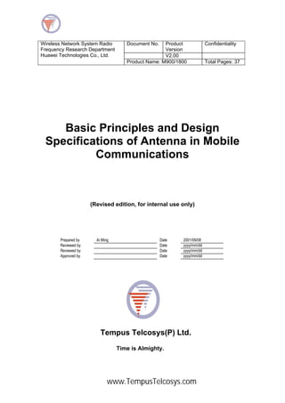 Document No. Product
Version
Confidentiality
V2.00
Wireless Network System Radio
Frequency Research Department
Huawei Technologies Co., Ltd.
Product Name: M900/1800 Total Pages: 37
Basic Principles and Design
Specifications of Antenna in Mobile
Communications
(Revised edition, for internal use only)
Prepared by Ai Ming Date 2001/09/08
Reviewed by Date yyyy/mm/dd
Reviewed by Date yyyy/mm/dd
Approved by Date yyyy/mm/dd
Tempus Telcosys(P) Ltd.
Time is Almighty.
www.TempusTelcosys.com
 