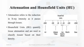 Attenuation and Hounsfield Units (HU)
• Attenuation refers to the reduction
in X-ray intensity as it passes
through tissues.
• Hounsfield Units (HU) quantify
tissue attenuation and are used to
classify tissues based on their
density.
09-08-2023 Basic Principles and History of CT Scan By- Dr. Dheeraj Kumar 11
 