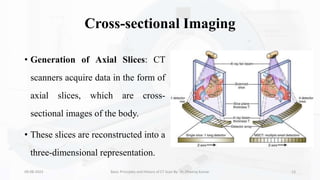 Cross-sectional Imaging
• Generation of Axial Slices: CT
scanners acquire data in the form of
axial slices, which are cross-
sectional images of the body.
• These slices are reconstructed into a
three-dimensional representation.
09-08-2023 Basic Principles and History of CT Scan By- Dr. Dheeraj Kumar 13
 