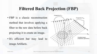Filtered Back Projection (FBP)
• FBP is a classic reconstruction
method that involves applying a
filter to the raw data before back
projecting it to create an image.
• It's efficient but may lead to
image Artifacts.
09-08-2023 Basic Principles and History of CT Scan By- Dr. Dheeraj Kumar 17
 