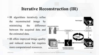 Iterative Reconstruction (IR)
• IR algorithms iteratively refine
the reconstructed image by
minimizing the difference
between the acquired data and
the estimated data.
• IR offers improved image quality
and reduced noise but requires
more computational resources.
09-08-2023 Basic Principles and History of CT Scan By- Dr. Dheeraj Kumar 18
 