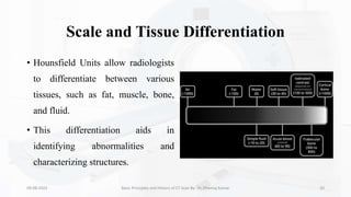 Scale and Tissue Differentiation
• Hounsfield Units allow radiologists
to differentiate between various
tissues, such as fat, muscle, bone,
and fluid.
• This differentiation aids in
identifying abnormalities and
characterizing structures.
09-08-2023 Basic Principles and History of CT Scan By- Dr. Dheeraj Kumar 20
 