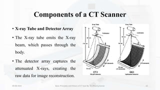 Components of a CT Scanner
• X-ray Tube and Detector Array
• The X-ray tube emits the X-ray
beam, which passes through the
body.
• The detector array captures the
attenuated X-rays, creating the
raw data for image reconstruction.
09-08-2023 Basic Principles and History of CT Scan By- Dr. Dheeraj Kumar 22
 