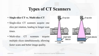 Types of CT Scanners
• Single-slice CT vs. Multi-slice CT
• Single-slice CT scanners acquire one
slice per rotation, leading to longer scan
times.
• Multi-slice CT scanners acquire
multiple slices simultaneously, allowing
faster scans and better image quality.
09-08-2023 Basic Principles and History of CT Scan By- Dr. Dheeraj Kumar 25
 