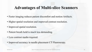 Advantages of Multi-slice Scanners
• Faster imaging reduces patient discomfort and motion Artifacts.
• Higher spatial resolution and improved contrast resolution.
• Improved spatial resolution.
• Patient breath hold is much less demanding.
• Less contrast media required.
• Improved accuracy in needle placement CT Fluoroscopy.
09-08-2023 Basic Principles and History of CT Scan By- Dr. Dheeraj Kumar 26
 