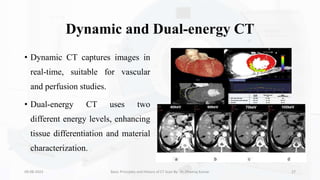 Dynamic and Dual-energy CT
• Dynamic CT captures images in
real-time, suitable for vascular
and perfusion studies.
• Dual-energy CT uses two
different energy levels, enhancing
tissue differentiation and material
characterization.
09-08-2023 Basic Principles and History of CT Scan By- Dr. Dheeraj Kumar 27
 
