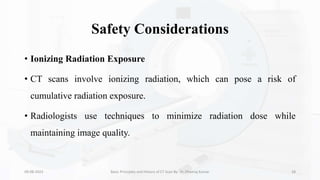 Safety Considerations
• Ionizing Radiation Exposure
• CT scans involve ionizing radiation, which can pose a risk of
cumulative radiation exposure.
• Radiologists use techniques to minimize radiation dose while
maintaining image quality.
09-08-2023 Basic Principles and History of CT Scan By- Dr. Dheeraj Kumar 28
 