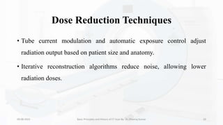 Dose Reduction Techniques
• Tube current modulation and automatic exposure control adjust
radiation output based on patient size and anatomy.
• Iterative reconstruction algorithms reduce noise, allowing lower
radiation doses.
09-08-2023 Basic Principles and History of CT Scan By- Dr. Dheeraj Kumar 29
 