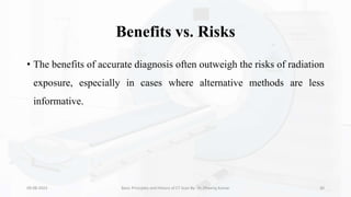 Benefits vs. Risks
• The benefits of accurate diagnosis often outweigh the risks of radiation
exposure, especially in cases where alternative methods are less
informative.
09-08-2023 Basic Principles and History of CT Scan By- Dr. Dheeraj Kumar 30
 