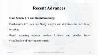 Recent Advances
• Dual-Source CT and Rapid Scanning
• Dual-source CT uses two X-ray sources and detectors for even faster
imaging.
• Rapid scanning reduces motion Artifacts and enables better
visualization of moving structures.
09-08-2023 Basic Principles and History of CT Scan By- Dr. Dheeraj Kumar 31
 