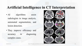 Artificial Intelligence in CT Interpretation
• AI algorithms assist
radiologists in image analysis,
automated segmentation, and
lesion detection.
• They improve efficiency and
accuracy in diagnosing
complex cases.
09-08-2023 Basic Principles and History of CT Scan By- Dr. Dheeraj Kumar 33
 