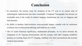 Conclusion
• In conclusion, the journey from the inception of the CT scan to its current state of
technological sophistication has been remarkable. Computed Tomography has become an
invaluable asset in the world of medical imaging, transforming the way we diagnose and
treat diseases.
• Its ability to produce high-resolution cross-sectional images, coupled with its continuous
evolution, has revolutionized radiology and medicine as a whole.
• The CT scan's historical significance, fundamental principles, As we move forward, the
integration of AI, ongoing advancements, and the synergy with other imaging modalities
promise an exciting future for CT imaging, enabling even more personalized and accurate
medical interventions.
09-08-2023 Basic Principles and History of CT Scan By- Dr. Dheeraj Kumar 34
 