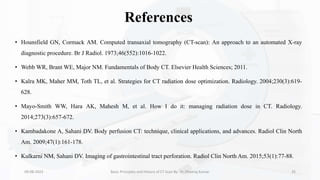 References
• Hounsfield GN, Cormack AM. Computed transaxial tomography (CT-scan): An approach to an automated X-ray
diagnostic procedure. Br J Radiol. 1973;46(552):1016-1022.
• Webb WR, Brant WE, Major NM. Fundamentals of Body CT. Elsevier Health Sciences; 2011.
• Kalra MK, Maher MM, Toth TL, et al. Strategies for CT radiation dose optimization. Radiology. 2004;230(3):619-
628.
• Mayo-Smith WW, Hara AK, Mahesh M, et al. How I do it: managing radiation dose in CT. Radiology.
2014;273(3):657-672.
• Kambadakone A, Sahani DV. Body perfusion CT: technique, clinical applications, and advances. Radiol Clin North
Am. 2009;47(1):161-178.
• Kulkarni NM, Sahani DV. Imaging of gastrointestinal tract perforation. Radiol Clin North Am. 2015;53(1):77-88.
09-08-2023 Basic Principles and History of CT Scan By- Dr. Dheeraj Kumar 35
 