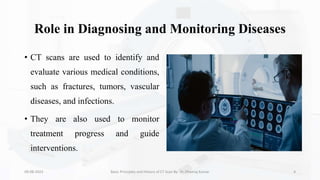 Role in Diagnosing and Monitoring Diseases
• CT scans are used to identify and
evaluate various medical conditions,
such as fractures, tumors, vascular
diseases, and infections.
• They are also used to monitor
treatment progress and guide
interventions.
09-08-2023 Basic Principles and History of CT Scan By- Dr. Dheeraj Kumar 4
 