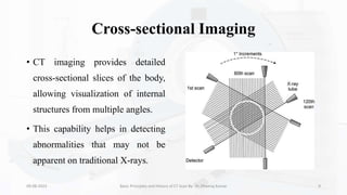 Cross-sectional Imaging
• CT imaging provides detailed
cross-sectional slices of the body,
allowing visualization of internal
structures from multiple angles.
• This capability helps in detecting
abnormalities that may not be
apparent on traditional X-rays.
09-08-2023 Basic Principles and History of CT Scan By- Dr. Dheeraj Kumar 9
 