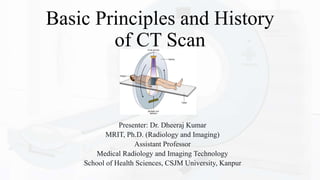 Basic Principles and History
of CT Scan
Presenter: Dr. Dheeraj Kumar
MRIT, Ph.D. (Radiology and Imaging)
Assistant Professor
Medical Radiology and Imaging Technology
School of Health Sciences, CSJM University, Kanpur
 
