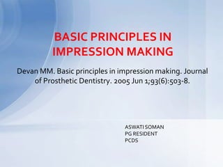 BASIC PRINCIPLES IN
IMPRESSION MAKING
Devan MM. Basic principles in impression making. Journal
of Prosthetic Dentistry. 2005 Jun 1;93(6):503-8.
ASWATI SOMAN
PG RESIDENT
PCDS
 