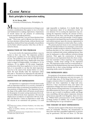 CLASSIC ARTICLE
Basic principles in impression making
M. M. Devan, DDS
University of Pennsylvania, Philadelphia, Pa
MY objective in this presentation is to bring to your
attention considerations that appear to me to be basic
and fundamental in making impressions—impressions
of mouth tissues for the purpose of constructing
mucosa-attached artiﬁcial dentures.
Someone has said that ‘‘you can’t learn dentistry from
books.’’ This is true, and it is likewise true that you can-
not learn dentistry without books, without theories and
hypotheses deduced from basic principles, for problems
can be better solved in practice when they are ﬁrst re-
solved in theory.
RESOLUTION OF THE PROBLEM
Let us now resolve the impression problem—trace its
factors to their very roots. The impression problem
would not be a problem if we were taking impressions
of casts. The problem is due to the fact that the mouth
is lined with displaceable tissue; displaceable tissue that
varies in degree of displaceability, according to: (1) its
thickness, (2) its rigidity, (3) the point, magnitude,
and direction of the forces applied to it. In view of these
facts, it is reasonable to say that the ideal impression
must be in the mind of the dentist before it is in his
hand. He must literally make the impression rather
than take it. The kind of an impression he will make de-
pends on many factors, factors which we shall presently
consider.
DEFINITION OF IMPRESSIONS
An impression is a registration of mouth tissues made
with an impression material. It is a record, a facsimile of
mouth tissues taken at unstrained rest position or in var-
ious positions of displacement. The impression form is
the shape of the saddle which will harness mouth tissues
for the purpose of counter-acting masticatory forces de-
livered at different levels of jaw separation. The mucosal
displacement recorded in an impression will vary in de-
gree and direction. Unless an impression is made with
the mucosa in an unstrained rest position, it is well
nigh impossible to duplicate. It is hardly likely that
two impressions taken of an edentulous mouth are
ever identical. For in seating the impression tray con-
taining the impression material, the amount of force,
the direction of the force, and the point of application
of the force will vary with each attempt. Until an impres-
sion material is developed that may be sprayed with light
and uniform pressure upon the mucosa, registrations in
rest position will represent an ideal rather than a reality.
The present practical means at our command merely
approach this ideal without ever attaining it, and consid-
ering the variables incident to denture construction, it is
fortunate that this is so. For, unless mucosal rest impres-
sions are combined with certain stabilizing factors, they
may be inadequate to effect sufﬁcient retention during
function. Then again the construction of dentures
from tissue-at-rest impressions limits the choice of den-
ture base materials to those requiring a more exacting
technique, usually metal castings of the impression
area. The impression surface must be so meticulously re-
produced in the ﬁnished denture that many denture base
materials due to their curing shrinkage and the use of
separating media cannot be employed.
THE IMPRESSION AREA
For purposes of our present analysis let us somewhat
arbitrarily divide the impression area into two parts: (1)
the vault-ridge areas, (2) the ﬂange-heel areas. I cannot
imagine a situation where it is undesirable to achieve un-
strained rest tissue registration in ridge-vault areas.
However, I have encountered many cases where rest
registration of ﬂange-heel areas would not sufﬁce to re-
tain the denture during mastication. It is important that
this differentiation be clear in one’s mind. Rest registra-
tions are apt to result in insufﬁcient saddle and ﬂange
areas resembling old-time plaster impression dentures
where lowers especially were ﬂangeless. And, ever since
Dr. Wilfred Fish’s pronouncement of the importance
of ﬂange inclines in stability, one is loathe to permit
this stabilizing force to go unemployed.
THE THEORY OF REST IMPRESSIONS
The facts cited in support of the theory of rest impres-
sions are irrefutable. However, the interpretation of
these facts and their unqualiﬁed application in practice
may be questioned. The facts are these: (1) The laws
Read before the Academy of Denture Prosthetics, Ann Arbor, Mich,
June 24, 1948.
Professor of Prosthetic Dentistry and Chairman of the Prosthetic
Department.
Reprinted with permission from J Prosthet Dent 1952;2:26-35.
J Prosthet Dent 2005;93:503-8.
JUNE 2005 THE JOURNAL OF PROSTHETIC DENTISTRY 503
 