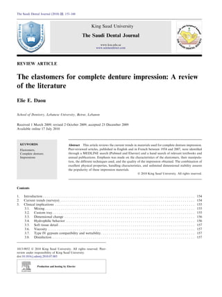 REVIEW ARTICLE
The elastomers for complete denture impression: A review
of the literature
Elie E. Daou
School of Dentistry, Lebanese University, Beirut, Lebanon
Received 1 March 2009; revised 2 October 2009; accepted 23 December 2009
Available online 17 July 2010
KEYWORDS
Elastomers;
Complete denture;
Impressions
Abstract This article reviews the current trends in materials used for complete denture impression.
Peer-reviewed articles, published in English and in French between 1954 and 2007, were identiﬁed
through a MEDLINE search (Pubmed and Elsevier) and a hand search of relevant textbooks and
annual publications. Emphasis was made on the characteristics of the elastomers, their manipula-
tion, the different techniques used, and the quality of the impression obtained. The combination of
excellent physical properties, handling characteristics, and unlimited dimensional stability assures
the popularity of these impression materials.
ª 2010 King Saud University. All rights reserved.
Contents
1. Introduction . . . . . . . . . . . . . . . . . . . . . . . . . . . . . . . . . . . . . . . . . . . . . . . . . . . . . . . . . . . . . . . . . . . . . . . . . . . 154
2. Current trends (surveys). . . . . . . . . . . . . . . . . . . . . . . . . . . . . . . . . . . . . . . . . . . . . . . . . . . . . . . . . . . . . . . . . . . 154
3. Clinical implications . . . . . . . . . . . . . . . . . . . . . . . . . . . . . . . . . . . . . . . . . . . . . . . . . . . . . . . . . . . . . . . . . . . . . 155
3.1. Mixing. . . . . . . . . . . . . . . . . . . . . . . . . . . . . . . . . . . . . . . . . . . . . . . . . . . . . . . . . . . . . . . . . . . . . . . . . . . 155
3.2. Custom tray . . . . . . . . . . . . . . . . . . . . . . . . . . . . . . . . . . . . . . . . . . . . . . . . . . . . . . . . . . . . . . . . . . . . . . . 155
3.3. Dimensional change . . . . . . . . . . . . . . . . . . . . . . . . . . . . . . . . . . . . . . . . . . . . . . . . . . . . . . . . . . . . . . . . . 156
3.4. Hydrophilic behavior . . . . . . . . . . . . . . . . . . . . . . . . . . . . . . . . . . . . . . . . . . . . . . . . . . . . . . . . . . . . . . . . 156
3.5. Soft tissue detail . . . . . . . . . . . . . . . . . . . . . . . . . . . . . . . . . . . . . . . . . . . . . . . . . . . . . . . . . . . . . . . . . . . . 157
3.6. Viscosity . . . . . . . . . . . . . . . . . . . . . . . . . . . . . . . . . . . . . . . . . . . . . . . . . . . . . . . . . . . . . . . . . . . . . . . . . 157
3.7. Type IV gypsum compatibility and wettability. . . . . . . . . . . . . . . . . . . . . . . . . . . . . . . . . . . . . . . . . . . . . . . 157
3.8. Disinfection . . . . . . . . . . . . . . . . . . . . . . . . . . . . . . . . . . . . . . . . . . . . . . . . . . . . . . . . . . . . . . . . . . . . . . . 157
1013-9052 ª 2010 King Saud University. All rights reserved. Peer-
review under responsibility of King Saud University.
doi:10.1016/j.sdentj.2010.07.005
Production and hosting by Elsevier
The Saudi Dental Journal (2010) 22, 153–160
King Saud University
The Saudi Dental Journal
www.ksu.edu.sa
www.sciencedirect.com
 