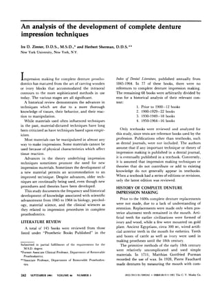 An analysis of the development of complete denture
impression techniques
Ira D. Zinner, D. D. S., M. S.D. ,* and Herbert Sherman, D. D. S.**
New York University, New York, N.Y.
T
1mpression making for complete denture prostho-
dontics has matured from the art of carving wooden
or ivory blocks that accommodated the intraoral
contours to the more sophisticated methods in use
today. The various stages are all significant.
A historical review demonstrates the advances in
techniques which are due to a more thorough
knowledge of tissues, their behavior, and their reac-
tion to manipulation.
While materials used often influenced techniques
in the past, material-dictated techniques have long
been criticized as have techniques based upon empir-
icism.
Most materials can be manipulated in almost any
way to make impressions. Some materials cannot be
used because of physical characteristics which affect
tissue reaction,
Advances in the theory underlying impression
techniques sometimes promote the need for new
impression materials. Sometimes the development of
a new material permits an accommodation to an
improved technique. Despite advances, older tech-
niques are continually being used, even though new
procedures and theories have been developed.
This study documents the frequency and historical
development of knowledge associated with scientific
advancement from 1845 to 1964 in biology, psychol-
ogy, material science, and the clinical sciences as
they related to impression procedures in complete
prosthodontics.
LITERATURE REVIEW
A total of 145 books were reviewed from those
listed under “Prosthetic Books Published” in the
Submitted in partial fulfillment of the requirements for the
M.S.D. degree.
*Former Associate Clinical Professor, Department of Removable
Prosthodontics.
**Associate Professor, Department of Removable Prosthodon-
tics.
242 SEPTEMBER 1981 VOLUME 46 NUMBER 3
Index of Dental Literature, published annually from
1845-1964. In 77 of these books, there were no
references to complete denture impression making.
The remaining 68 books were arbitrarily divided by
eras for a historical analysis of their relevant con-
tent :
1. Prior to 1900-12 books
2. 1900-1929-22 books
3. 1930-1949-18 books
4. 1950-1964-16 books
Only textbooks were reviewed and analyzed for
this study, since texts are reference books used by the
profession. Publications other than textbooks, such
as dental journals, were not included. The authors
assume that if any important technique or theory of
impression making is published in a dental journal,
it is eventually published in a textbook. Conversely,
it is assumed that impression making techniques or
theories that do not contribute or add to existing
knowledge do not generally appear in textbooks.
When a textbook had a series of editions or revisions,
only the latest edition was reviewed.
HISTORY OF COMPLETE DENTURE
IMPRESSION MAKING
Prior to the 1600s complete denture replacements
were not made, due to a lack of understanding of
retention. Replacements were made only when pos-
terior abutment teeth remained in the mouth. Arti-
ficial teeth for earlier civilizations were formed of
ivory and wood, while a few were mounted on gold
plate. Ancient Egyptians, circa 300 BC, wired artifi-
cial anterior teeth in the mouth for esthetics. Teeth
and bones of cattle as well as ivory were used in
making prostheses until the 18th century.
The primitive methods of the early 18th century
were relatively uncomplicated and used simple
materials. In 1711, Matthias Gottfried Purman
recorded the use of wax. In 1928, Pierre Fauchard
made dentures by measuring the mouth with com-
@X2-3913/81/090242 + 08$00.80/O 0 1981 The C. V. Mosby Co.
 