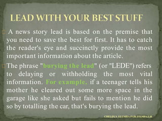 A news story lead is based on the premise that
you need to save the best for first. It has to catch
the reader's eye and succinctly provide the most
important information about the article.
The phrase "burying the lead" (or "LEDE") refers
to delaying or withholding the most vital
information. For example, if a teenager tells his
mother he cleared out some more space in the
garage like she asked but fails to mention he did
so by totalling the car, that's burying the lead.
CHELDYS. ELUMBA-PABLEO,MPA;LlB
 