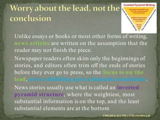 Unlike essays or books or most other forms of writing,
news articles are written on the assumption that the
reader may not finish the piece.
Newspaper readers often skim only the beginnings of
stories, and editors often trim off the ends of stories
before they ever go to press, so the focus is on the
lead, not on building up to a fantastic conclusion.
News stories usually use what is called an inverted
pyramid structure, where the weightiest, most
substantial information is on the top, and the least
substantial elements are at the bottom
CHELDYS. ELUMBA-PABLEO,MPA;LlB
 