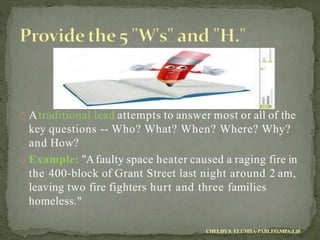 Atraditional lead attempts to answer most or all of the
key questions -- Who? What? When? Where? Why?
and How?
Example: "Afaulty space heater caused a raging fire in
the 400-block of Grant Street last night around 2 am,
leaving two fire fighters hurt and three families
homeless."
CHELDYS. ELUMBA-PABLEO,MPA;LlB
 