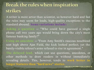 A writer is more artist than scientist, so however hard and fast
the rules may seem for leads, high-quality exceptions to the
standard abound. Some variations include:
Asking a question -- "Who could have guessed a single
phone call two years ago would bring down the city's most
famous banking family?"
Using an anecdote -- "From Amy Smith's raucous nosebleed
seat high above Ajax Field, the kick looked perfect; yet the
barely-visible referee's arms refused to rise in agreement."
The delayed lead, which can use questions, anecdotes, or
other methods to draw readers in without immediately
revealing details. This, however, tends to work better in
longer features than "hard news" stories.
CHELDYS. ELUMBA-PABLEO,MPA;LlB
 