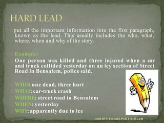 put all the important information into the first paragraph,
known as the lead. This usually includes the who, what,
where, when and why of the story.
Example:
One person was killed and three injured when a car
and truck collided yesterday on an icy section of Street
Road in Bensalem, police said.
WHO: one dead, three hurt
WHAT: car-truck crash
WHERE: street road in Bensalem
WHEN: yesterday
WHY: apparently due to ice
CHELDYS. ELUMBA-PABLEO,MPA;LlB
 