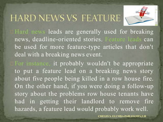 Hard news leads are generally used for breaking
news, deadline-oriented stories. Feature leads can
be used for more feature-type articles that don't
deal with a breaking news event.
For instance, it probably wouldn't be appropriate
to put a feature lead on a breaking news story
about five people being killed in a row house fire.
On the other hand, if you were doing a follow-up
story about the problems row house tenants have
had in getting their landlord to remove fire
hazards, a feature lead would probably work well.
CHELDYS. ELUMBA-PABLEO,MPA;LlB
 
