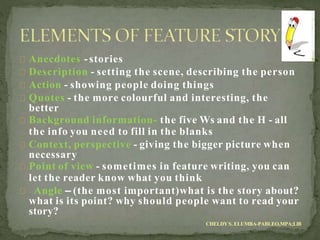 Anecdotes - stories
Description - setting the scene, describing the person
Action - showing people doing things
Quotes - the more colourful and interesting, the
better
Background information- the five Ws and the H - all
the info you need to fill in the blanks
Context, perspective - giving the bigger picture when
necessary
Point of view - sometimes in feature writing, you can
let the reader know what you think
Angle – (the most important)what is the story about?
what is its point? why should people want to read your
story?
CHELDY S. ELUMBA-PABLEO,MPA;LlB
 