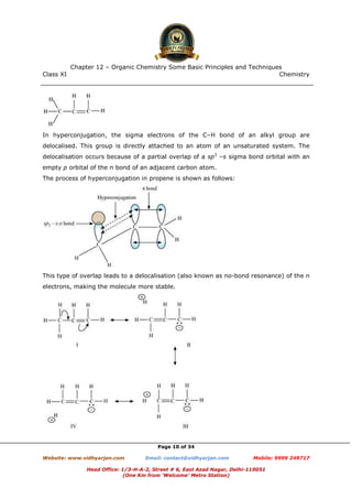 Class XI Chemistry
Page 10 of 34
In hyperconjugation, the sigma electrons of the C–H bond of an alkyl group are
delocalised. This group is directly attached to an atom of an unsaturated system. The
delocalisation occurs because of a partial overlap of a sp3
–s sigma bond orbital with an
empty p orbital of the π bond of an adjacent carbon atom.
The process of hyperconjugation in propene is shown as follows:
This type of overlap leads to a delocalisation (also known as no-bond resonance) of the π
electrons, making the molecule more stable.
www.chemadda.net
 