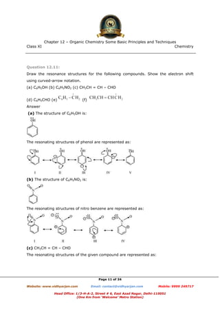 Class XI Chemistry
Page 11 of 34
Question 12.11:
Draw the resonance structures for the following compounds. Show the electron shift
using curved-arrow notation.
(a) C6H5OH (b) C6H5NO2 (c) CH3CH = CH – CHO
(d) C6H5CHO (e) (f)
Answer
(a) The structure of C6H5OH is:
The resonating structures of phenol are represented as:
(b) The structure of C6H5NO2 is:
The resonating structures of nitro benzene are represented as:
(c) CH3CH = CH – CHO
The resonating structures of the given compound are represented as:
www.chemadda.net
 