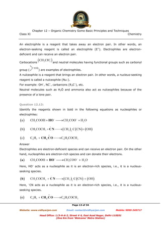 Class XI Chemistry
Page 13 of 34
An electrophile is a reagent that takes away an electron pair. In other words, an
electron-seeking reagent is called an electrophile (E+
). Electrophiles are electron-
deficient and can receive an electron pair.
Carbocations and neutral molecules having functional groups such as carbonyl
group ( ) are examples of electrophiles.
A nulceophile is a reagent that brings an electron pair. In other words, a nucleus-seeking
reagent is called a nulceophile (Nu:).
For example: OH–
, NC–
, carbanions (R3C–
), etc.
Neutral molecules such as H2Ö and ammonia also act as nulceophiles because of the
presence of a lone pair.
Question 12.13:
Identify the reagents shown in bold in the following equations as nucleophiles or
electrophiles:
Answer
Electrophiles are electron-deficient species and can receive an electron pair. On the other
hand, nucleophiles are electron-rich species and can donate their electrons.
Here, HO–
acts as a nucleophile as it is an electron-rich species, i.e., it is a nucleus-
seeking species.
Here, –
CN acts as a nucleophile as it is an electron-rich species, i.e., it is a nucleus-
seeking species.
www.chemadda.net
 