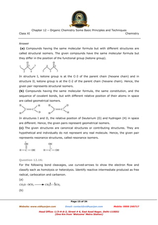 Class XI Chemistry
Page 15 of 34
Answer
(a) Compounds having the same molecular formula but with different structures are
called structural isomers. The given compounds have the same molecular formula but
they differ in the position of the functional group (ketone group).
In structure I, ketone group is at the C-3 of the parent chain (hexane chain) and in
structure II, ketone group is at the C-2 of the parent chain (hexane chain). Hence, the
given pair represents structural isomers.
(b) Compounds having the same molecular formula, the same constitution, and the
sequence of covalent bonds, but with different relative position of their atoms in space
are called geometrical isomers.
In structures I and II, the relative position of Deuterium (D) and hydrogen (H) in space
are different. Hence, the given pairs represent geometrical isomers.
(c) The given structures are canonical structures or contributing structures. They are
hypothetical and individually do not represent any real molecule. Hence, the given pair
represents resonance structures, called resonance isomers.
Question 12.16:
For the following bond cleavages, use curved-arrows to show the electron flow and
classify each as homolysis or heterolysis. Identify reactive intermediate produced as free
radical, carbocation and carbanion.
(a)
(b)
www.chemadda.net
 