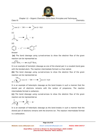 Class XI Chemistry
Page 16 of 34
(c)
(d)
Answer
(a) The bond cleavage using curved-arrows to show the electron flow of the given
reaction can be represented as
It is an example of homolytic cleavage as one of the shared pair in a covalent bond goes
with the bonded atom. The reaction intermediate formed is a free radical.
(b) The bond cleavage using curved-arrows to show the electron flow of the given
reaction can be represented as
It is an example of heterolytic cleavage as the bond breaks in such a manner that the
shared pair of electrons remains with the carbon of propanone. The reaction
intermediate formed is carbanion.
(c) The bond cleavage using curved-arrows to show the electron flow of the given
reaction can be represented as
It is an example of heterolytic cleavage as the bond breaks in such a manner that the
shared pair of electrons remains with the bromine ion. The reaction intermediate formed
is a carbocation.
www.chemadda.net
 