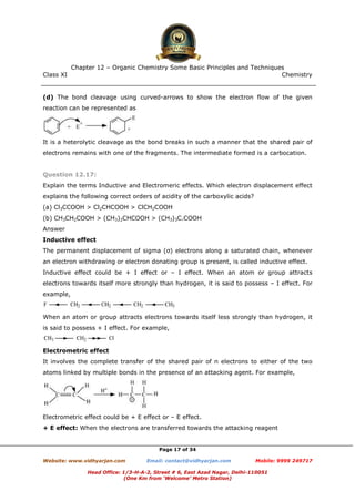 Class XI Chemistry
Page 17 of 34
(d) The bond cleavage using curved-arrows to show the electron flow of the given
reaction can be represented as
It is a heterolytic cleavage as the bond breaks in such a manner that the shared pair of
electrons remains with one of the fragments. The intermediate formed is a carbocation.
Question 12.17:
Explain the terms Inductive and Electromeric effects. Which electron displacement effect
explains the following correct orders of acidity of the carboxylic acids?
(a) Cl3CCOOH > Cl2CHCOOH > ClCH2COOH
(b) CH3CH2COOH > (CH3)2CHCOOH > (CH3)3C.COOH
Answer
Inductive effect
The permanent displacement of sigma (σ) electrons along a saturated chain, whenever
an electron withdrawing or electron donating group is present, is called inductive effect.
Inductive effect could be + I effect or – I effect. When an atom or group attracts
electrons towards itself more strongly than hydrogen, it is said to possess – I effect. For
example,
When an atom or group attracts electrons towards itself less strongly than hydrogen, it
is said to possess + I effect. For example,
Electrometric effect
It involves the complete transfer of the shared pair of π electrons to either of the two
atoms linked by multiple bonds in the presence of an attacking agent. For example,
Electrometric effect could be + E effect or – E effect.
+ E effect: When the electrons are transferred towards the attacking reagent
www.chemadda.net
 
