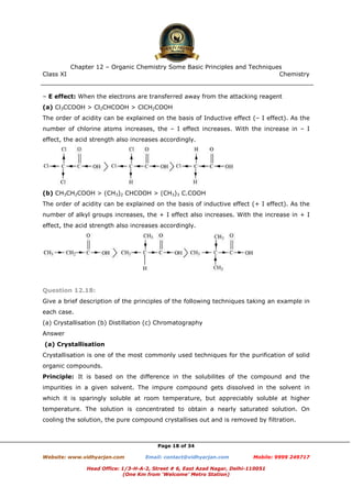 Class XI Chemistry
Page 18 of 34
– E effect: When the electrons are transferred away from the attacking reagent
(a) Cl3CCOOH > Cl2CHCOOH > ClCH2COOH
The order of acidity can be explained on the basis of Inductive effect (– I effect). As the
number of chlorine atoms increases, the – I effect increases. With the increase in – I
effect, the acid strength also increases accordingly.
(b) CH3CH2COOH > (CH3)2 CHCOOH > (CH3)3 C.COOH
The order of acidity can be explained on the basis of inductive effect (+ I effect). As the
number of alkyl groups increases, the + I effect also increases. With the increase in + I
effect, the acid strength also increases accordingly.
Question 12.18:
Give a brief description of the principles of the following techniques taking an example in
each case.
(a) Crystallisation (b) Distillation (c) Chromatography
Answer
(a) Crystallisation
Crystallisation is one of the most commonly used techniques for the purification of solid
organic compounds.
Principle: It is based on the difference in the solubilites of the compound and the
impurities in a given solvent. The impure compound gets dissolved in the solvent in
which it is sparingly soluble at room temperature, but appreciably soluble at higher
temperature. The solution is concentrated to obtain a nearly saturated solution. On
cooling the solution, the pure compound crystallises out and is removed by filtration.
www.chemadda.net
 