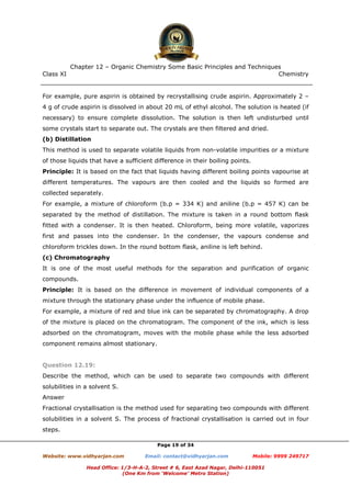Class XI Chemistry
Page 19 of 34
For example, pure aspirin is obtained by recrystallising crude aspirin. Approximately 2 –
4 g of crude aspirin is dissolved in about 20 mL of ethyl alcohol. The solution is heated (if
necessary) to ensure complete dissolution. The solution is then left undisturbed until
some crystals start to separate out. The crystals are then filtered and dried.
(b) Distillation
This method is used to separate volatile liquids from non-volatile impurities or a mixture
of those liquids that have a sufficient difference in their boiling points.
Principle: It is based on the fact that liquids having different boiling points vapourise at
different temperatures. The vapours are then cooled and the liquids so formed are
collected separately.
For example, a mixture of chloroform (b.p = 334 K) and aniline (b.p = 457 K) can be
separated by the method of distillation. The mixture is taken in a round bottom flask
fitted with a condenser. It is then heated. Chloroform, being more volatile, vaporizes
first and passes into the condenser. In the condenser, the vapours condense and
chloroform trickles down. In the round bottom flask, aniline is left behind.
(c) Chromatography
It is one of the most useful methods for the separation and purification of organic
compounds.
Principle: It is based on the difference in movement of individual components of a
mixture through the stationary phase under the influence of mobile phase.
For example, a mixture of red and blue ink can be separated by chromatography. A drop
of the mixture is placed on the chromatogram. The component of the ink, which is less
adsorbed on the chromatogram, moves with the mobile phase while the less adsorbed
component remains almost stationary.
Question 12.19:
Describe the method, which can be used to separate two compounds with different
solubilities in a solvent S.
Answer
Fractional crystallisation is the method used for separating two compounds with different
solubilities in a solvent S. The process of fractional crystallisation is carried out in four
steps.
www.chemadda.net
 