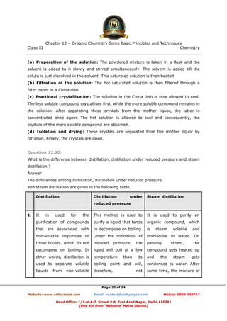 Class XI Chemistry
Page 20 of 34
(a) Preparation of the solution: The powdered mixture is taken in a flask and the
solvent is added to it slowly and stirred simultaneously. The solvent is added till the
solute is just dissolved in the solvent. This saturated solution is then heated.
(b) Filtration of the solution: The hot saturated solution is then filtered through a
filter paper in a China dish.
(c) Fractional crystallisation: The solution in the China dish is now allowed to cool.
The less soluble compound crystallises first, while the more soluble compound remains in
the solution. After separating these crystals from the mother liquor, the latter is
concentrated once again. The hot solution is allowed to cool and consequently, the
crystals of the more soluble compound are obtained.
(d) Isolation and drying: These crystals are separated from the mother liquor by
filtration. Finally, the crystals are dried.
Question 12.20:
What is the difference between distillation, distillation under reduced pressure and steam
distillation ?
Answer
The differences among distillation, distillation under reduced pressure,
and steam distillation are given in the following table.
Distillation Distillation under
reduced pressure
Steam distillation
1. It is used for the
purification of compounds
that are associated with
non-volatile impurities or
those liquids, which do not
decompose on boiling. In
other words, distillation is
used to separate volatile
liquids from non-volatile
This method is used to
purify a liquid that tends
to decompose on boiling.
Under the conditions of
reduced pressure, the
liquid will boil at a low
temperature than its
boiling point and will,
therefore, not
It is used to purify an
organic compound, which
is steam volatile and
immiscible in water. On
passing steam, the
compound gets heated up
and the steam gets
condensed to water. After
some time, the mixture of
www.chemadda.net
 