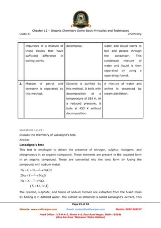 Class XI Chemistry
Page 21 of 34
impurities or a mixture of
those liquids that have
sufficient difference in
boiling points.
decompose. water and liquid starts to
boil and passes through
the condenser. This
condensed mixture of
water and liquid is then
separated by using a
separating funnel.
2. Mixture of petrol and
kerosene is separated by
this method.
Glycerol is purified by
this method. It boils with
decomposition at a
temperature of 593 K. At
a reduced pressure, it
boils at 453 K without
decomposition.
A mixture of water and
aniline is separated by
steam distillation.
Question 12.21:
Discuss the chemistry of Lassaigne’s test.
Answer
Lassaigne’s test
This test is employed to detect the presence of nitrogen, sulphur, halogens, and
phosphorous in an organic compound. These elements are present in the covalent form
in an organic compound. These are converted into the ionic form by fusing the
compound with sodium metal.
The cyanide, sulphide, and halide of sodium formed are extracted from the fused mass
by boiling it in distilled water. The extract so obtained is called Lassaigne’s extract. This
www.chemadda.net
 