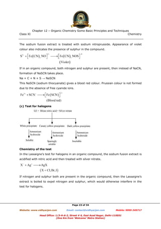 Class XI Chemistry
Page 23 of 34
The sodium fusion extract is treated with sodium nitroprusside. Appearance of violet
colour also indicates the presence of sulphur in the compound.
If in an organic compound, both nitrogen and sulphur are present, then instead of NaCN,
formation of NaSCN takes place.
Na + C + N + S → NaSCN
This NaSCN (sodium thiocyanate) gives a blood red colour. Prussian colour is not formed
due to the absence of free cyanide ions.
(c) Test for halogens
Chemistry of the test
In the Lassaigne’s test for halogens in an organic compound, the sodium fusion extract is
acidified with nitric acid and then treated with silver nitrate.
If nitrogen and sulphur both are present in the organic compound, then the Lassaigne’s
extract is boiled to expel nitrogen and sulphur, which would otherwise interfere in the
test for halogens.
www.chemadda.net
 