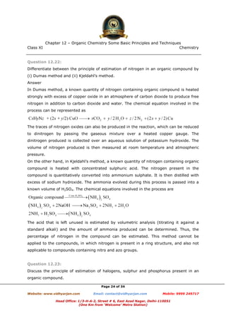 Class XI Chemistry
Page 24 of 34
Question 12.22:
Differentiate between the principle of estimation of nitrogen in an organic compound by
(i) Dumas method and (ii) Kjeldahl’s method.
Answer
In Dumas method, a known quantity of nitrogen containing organic compound is heated
strongly with excess of copper oxide in an atmosphere of carbon dioxide to produce free
nitrogen in addition to carbon dioxide and water. The chemical equation involved in the
process can be represented as
The traces of nitrogen oxides can also be produced in the reaction, which can be reduced
to dinitrogen by passing the gaseous mixture over a heated copper gauge. The
dinitrogen produced is collected over an aqueous solution of potassium hydroxide. The
volume of nitrogen produced is then measured at room temperature and atmospheric
pressure.
On the other hand, in Kjeldahl’s method, a known quantity of nitrogen containing organic
compound is heated with concentrated sulphuric acid. The nitrogen present in the
compound is quantitatively converted into ammonium sulphate. It is then distilled with
excess of sodium hydroxide. The ammonia evolved during this process is passed into a
known volume of H2SO4. The chemical equations involved in the process are
The acid that is left unused is estimated by volumetric analysis (titrating it against a
standard alkali) and the amount of ammonia produced can be determined. Thus, the
percentage of nitrogen in the compound can be estimated. This method cannot be
applied to the compounds, in which nitrogen is present in a ring structure, and also not
applicable to compounds containing nitro and azo groups.
Question 12.23:
Discuss the principle of estimation of halogens, sulphur and phosphorus present in an
organic compound.
www.chemadda.net
 