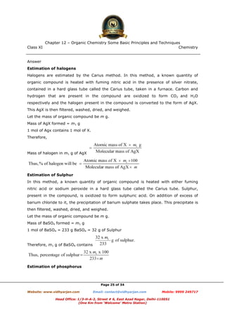 Class XI Chemistry
Page 25 of 34
Answer
Estimation of halogens
Halogens are estimated by the Carius method. In this method, a known quantity of
organic compound is heated with fuming nitric acid in the presence of silver nitrate,
contained in a hard glass tube called the Carius tube, taken in a furnace. Carbon and
hydrogen that are present in the compound are oxidized to form CO2 and H2O
respectively and the halogen present in the compound is converted to the form of AgX.
This AgX is then filtered, washed, dried, and weighed.
Let the mass of organic compound be m g.
Mass of AgX formed = m1 g
1 mol of Agx contains 1 mol of X.
Therefore,
Mass of halogen in m1 g of AgX
Estimation of Sulphur
In this method, a known quantity of organic compound is heated with either fuming
nitric acid or sodium peroxide in a hard glass tube called the Carius tube. Sulphur,
present in the compound, is oxidized to form sulphuric acid. On addition of excess of
barium chloride to it, the precipitation of barium sulphate takes place. This precipitate is
then filtered, washed, dried, and weighed.
Let the mass of organic compound be m g.
Mass of BaSO4 formed = m1 g
1 mol of BaSO4 = 233 g BaSO4 = 32 g of Sulphur
Therefore, m1 g of BaSO4 contains
Estimation of phosphorus
www.chemadda.net
 