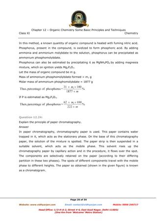 Class XI Chemistry
Page 26 of 34
In this method, a known quantity of organic compound is heated with fuming nitric acid.
Phosphorus, present in the compound, is oxidized to form phosphoric acid. By adding
ammonia and ammonium molybdate to the solution, phosphorus can be precipitated as
ammonium phosphomolybdate.
Phosphorus can also be estimated by precipitating it as MgNH4PO4 by adding magnesia
mixture, which on ignition yields Mg2P2O7.
Let the mass of organic compound be m g.
Mass of ammonium phosphomolybdate formed = m1 g
Molar mass of ammonium phosphomolybdate = 1877 g
If P is estimated as Mg2P2O7,
Question 12.24:
Explain the principle of paper chromatography.
Answer
In paper chromatography, chromatography paper is used. This paper contains water
trapped in it, which acts as the stationary phase. On the base of this chromatography
paper, the solution of the mixture is spotted. The paper strip is then suspended in a
suitable solvent, which acts as the mobile phase. This solvent rises up the
chromatography paper by capillary action and in the procedure, it flows over the spot.
The components are selectively retained on the paper (according to their differing
partition in these two phases). The spots of different components travel with the mobile
phase to different heights. The paper so obtained (shown in the given figure) is known
as a chromatogram.
www.chemadda.net
 