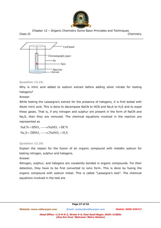 Class XI Chemistry
Page 27 of 34
Question 12.25:
Why is nitric acid added to sodium extract before adding silver nitrate for testing
halogens?
Answer
While testing the Lassaigne’s extract for the presence of halogens, it is first boiled with
dilute nitric acid. This is done to decompose NaCN to HCN and Na2S to H2S and to expel
these gases. That is, if any nitrogen and sulphur are present in the form of NaCN and
Na2S, then they are removed. The chemical equations involved in the reaction are
represented as
Question 12.26:
Explain the reason for the fusion of an organic compound with metallic sodium for
testing nitrogen, sulphur and halogens.
Answer
Nitrogen, sulphur, and halogens are covalently bonded in organic compounds. For their
detection, they have to be first converted to ionic form. This is done by fusing the
organic compound with sodium metal. This is called “Lassaigne’s test”. The chemical
equations involved in the test are
www.chemadda.net
 